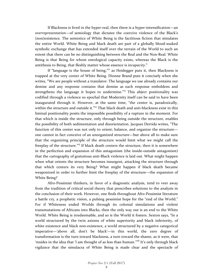 If Blackness is lived in the hyper-real, then there is a hyper-intensification—an
overrepresentation—of semiology that dictates the coercive violence of the Black’s
(non)existence. The semiotics of White Being is the factitious fiction that simulates
the entire World. White Being and black death are part of a globally blood-soaked
symbolic exchange that has extended itself over the terrain of the World to such an
extent that there can be no distinguishing between the Real and the Non-Real. White
Being is that Being for whom ontological capacity exists, whereas the Black is the
antithesis to Being, that fleshly matter whose essence is incapacity.”

If “language is the house of being,”” as Heidegger puts it, then Blackness is
trapped at the very center of White Being. Dionne Brand puts it concisely when she
writes, “We are people without a translator. The language we use already contains our
demise and any response contains that demise as each response emboldens and
strengthens the language it hopes to undermine.” This abject positionality was
codified through a violence so epochal that Modernity itself can be said to have been
inaugurated through it. However, at the same time, “the center is, paradoxically,
within the structure and outside it." That black death and anti-blackness exist in this
liminal positionality posits the impossible possibility of a rupture in the moment. For
that which is inside the structure, only through being outside the structure, enables
the possibility of both sedimentation and disorientation. Jacques Derrida writes, “The
function of this center was not only to orient; balance, and organize the structure—
one cannot in fact conceive of an unorganized structure—but above all to make sure
that the organizing principle of the structure would limit what we might call the
freeplay of the structure.”® If black death centers the structure, then it is somewhere
in the perfection and expansion of this antagonism (the inside-outside antagonism)
that the cartography of gratuitous anti-Black violence is laid out. What might happen
when what orients the structure becomes insurgent, attacking the structure through
that which centers its very Being? What might happen if black death became
weaponized in order to further limit the freeplay of the structure—the expansion of
White Being?

Afro-Pessimist thinkers, in favor of a diagnostic analysis, tend to veer away
from the tradition of critical social theory that prescribes solutions to the analysis i
the conclusion of their work. However, one finds throughout Afro-Pessimist literature
\\n, a pulsing pessimist hope for the “end of the World.”
For if Whiteness ended Worlds through its colonial simulations and violent
transmutations of Africans into Blacks, then the only way out is an end to the White
World. White Being is irredeemable, and so is the World it fosters. Sexton says, “In a
world structured by the twin axioms of white superiority and black inferiority, of
white existence and black non-existence, a world structured by a negative categorical
imperative—'above all, don’t be black’—in this world, the zero degree of
transformation is the turn toward blackness, a turn toward the shame, as it were, that
‘resides in the idea that 'I am thought of as less than human.”** It’s only through black
vigilance that the simulacra of White Being is made clear and the spectacle of

 

 

 

 

a battle cry, a prophetic vi

   

Propter Now 2:1 (Fall 2017)
8
